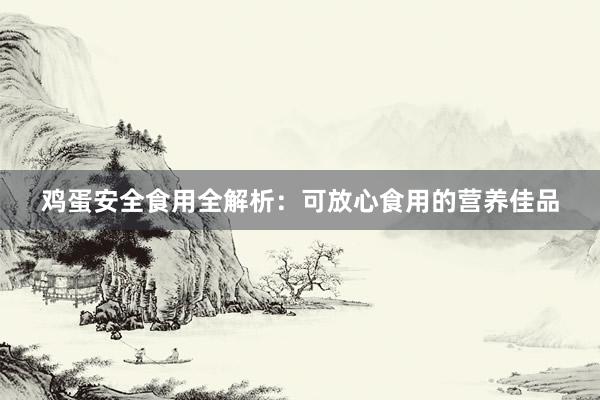 鸡蛋安全食用全解析：可放心食用的营养佳品